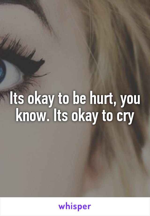 Its okay to be hurt, you know. Its okay to cry