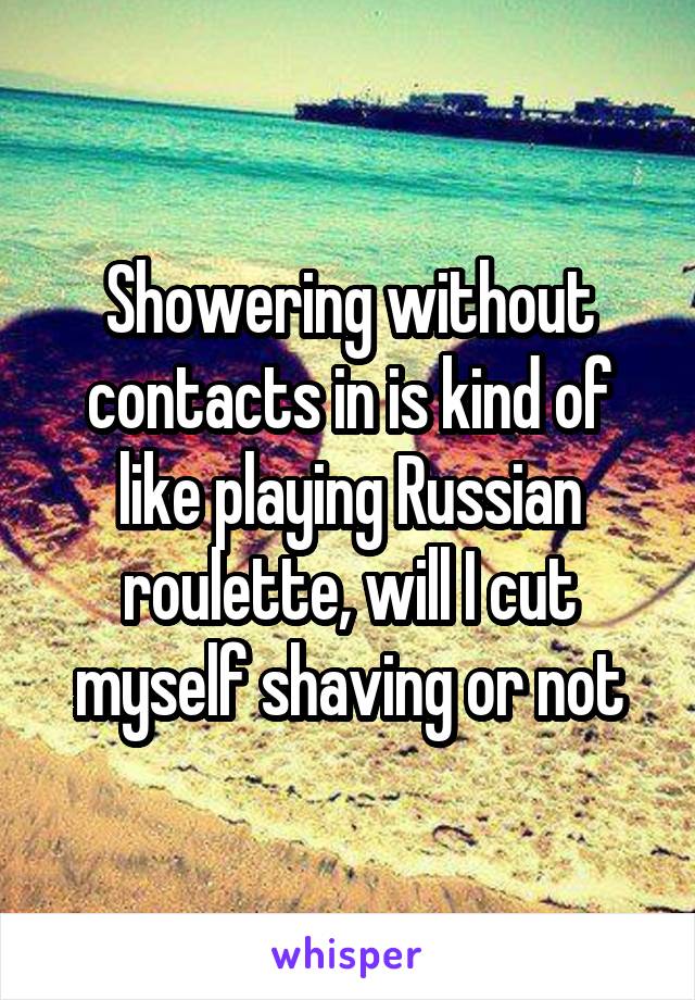 Showering without contacts in is kind of like playing Russian roulette, will I cut myself shaving or not