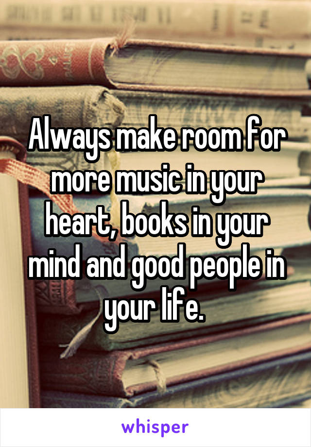 Always make room for more music in your heart, books in your mind and good people in your life. 