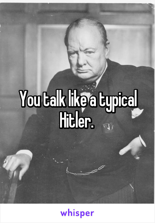You talk like a typical Hitler. 