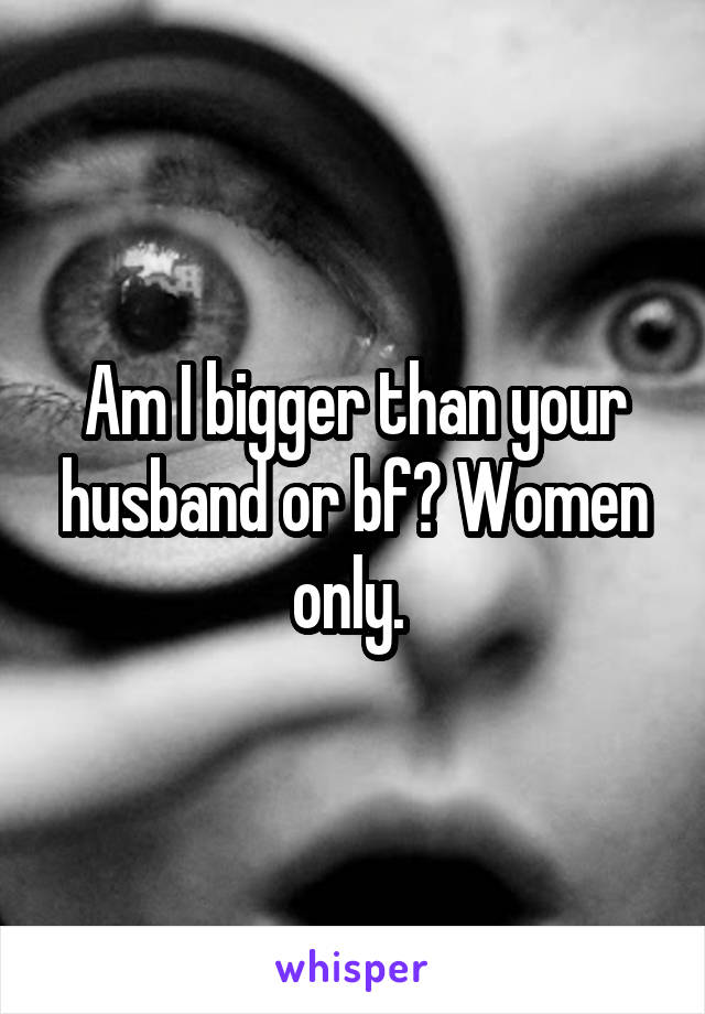 Am I bigger than your husband or bf? Women only. 
