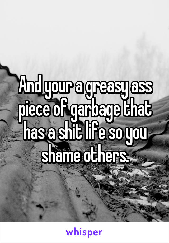 And your a greasy ass piece of garbage that has a shit life so you shame others.
