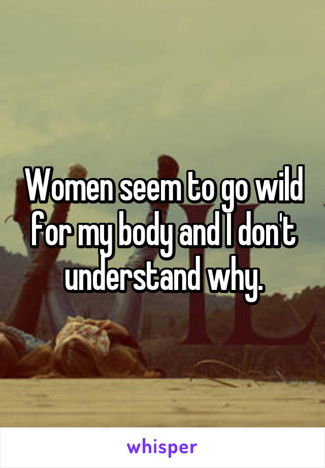 Women seem to go wild for my body and I don't understand why.