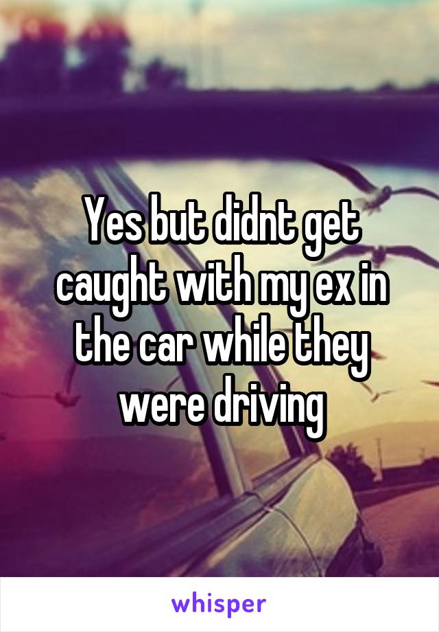 Yes but didnt get caught with my ex in the car while they were driving