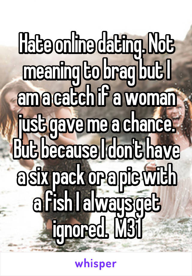 Hate online dating. Not meaning to brag but I am a catch if a woman just gave me a chance. But because I don't have a six pack or a pic with a fish I always get ignored.  M31