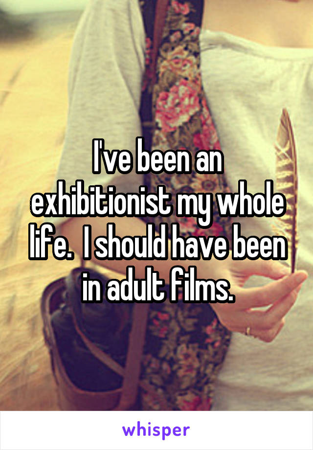 I've been an exhibitionist my whole life.  I should have been in adult films.