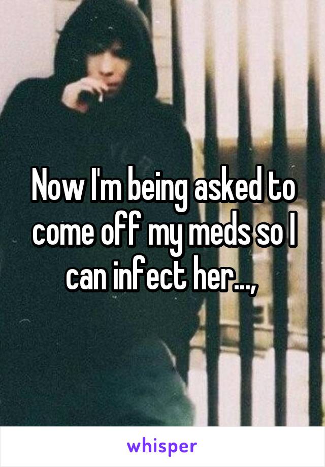 Now I'm being asked to come off my meds so I can infect her..., 