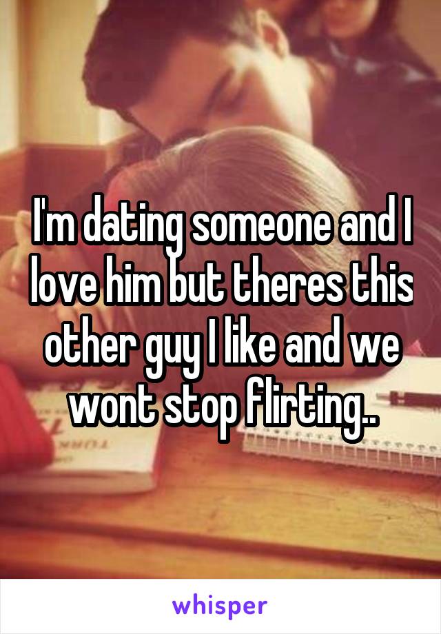 I'm dating someone and I love him but theres this other guy I like and we wont stop flirting..
