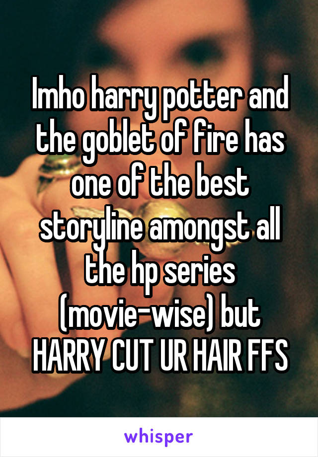 Imho harry potter and the goblet of fire has one of the best storyline amongst all the hp series (movie-wise) but HARRY CUT UR HAIR FFS