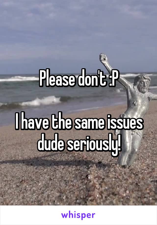 Please don't :P

I have the same issues dude seriously!