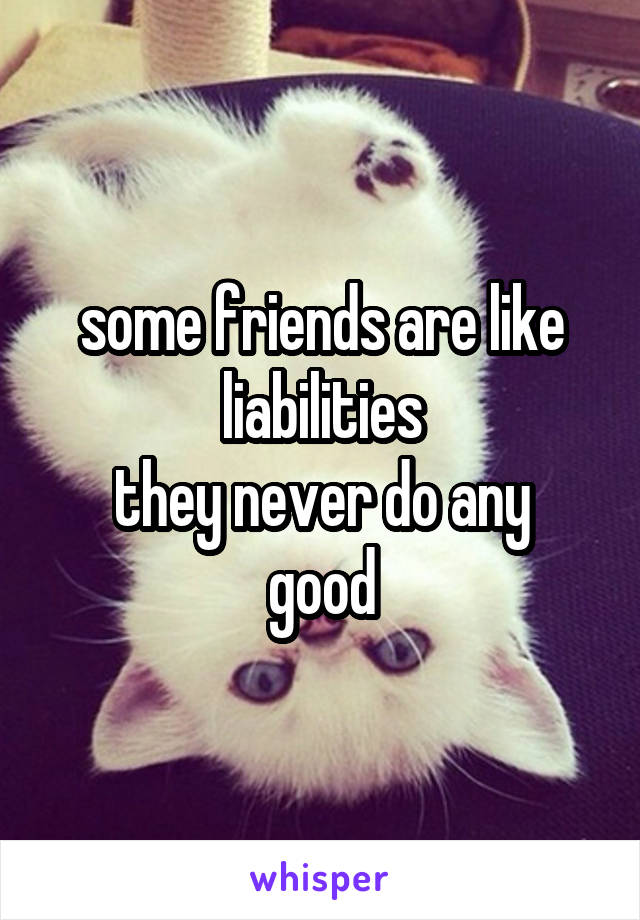 some friends are like liabilities
they never do any good
