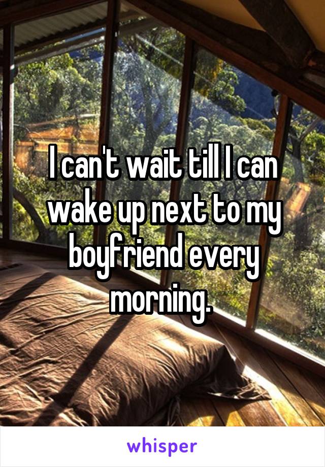 I can't wait till I can wake up next to my boyfriend every morning. 