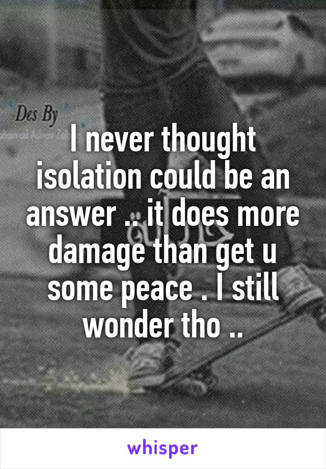 I never thought isolation could be an answer .. it does more damage than get u some peace . I still wonder tho ..