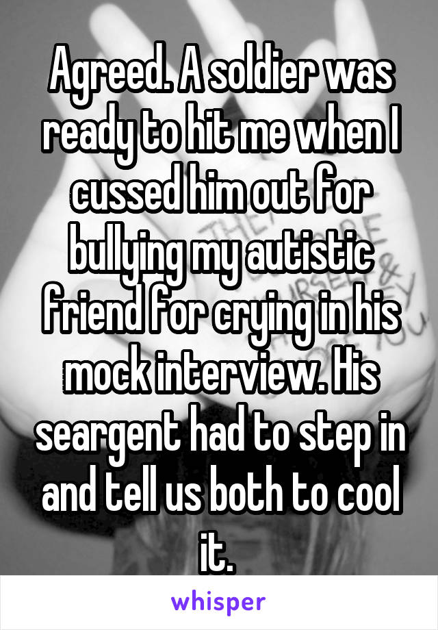Agreed. A soldier was ready to hit me when I cussed him out for bullying my autistic friend for crying in his mock interview. His seargent had to step in and tell us both to cool it. 