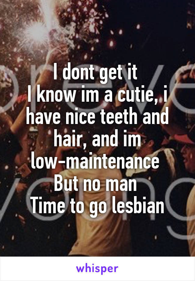 I dont get it 
I know im a cutie, i have nice teeth and hair, and im low-maintenance 
But no man 
Time to go lesbian