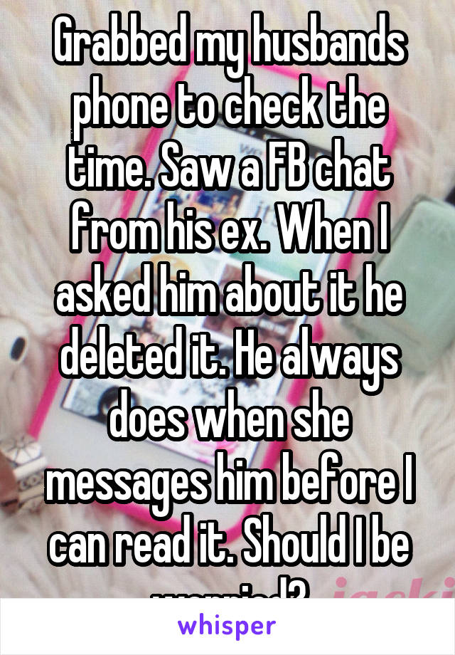 Grabbed my husbands phone to check the time. Saw a FB chat from his ex. When I asked him about it he deleted it. He always does when she messages him before I can read it. Should I be worried?