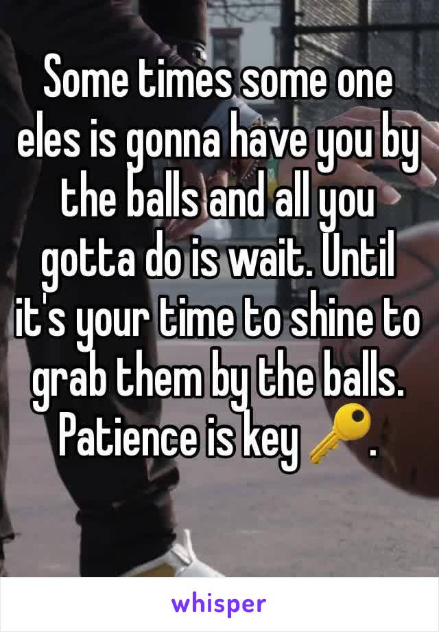 Some times some one eles is gonna have you by the balls and all you gotta do is wait. Until it's your time to shine to grab them by the balls.
Patience is key 🔑.