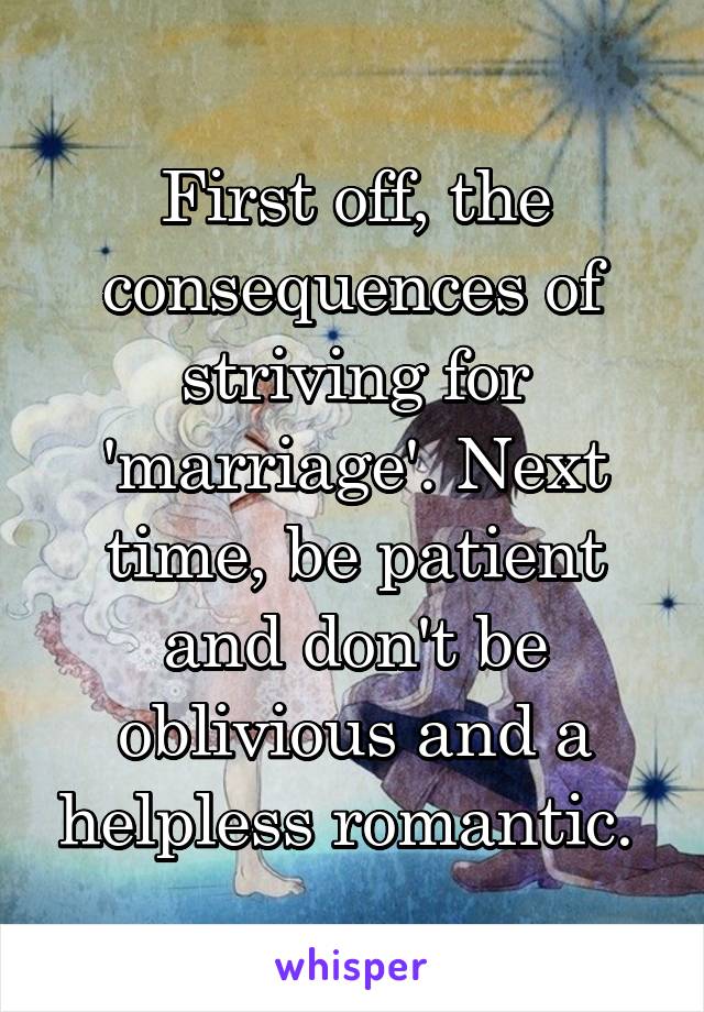 First off, the consequences of striving for 'marriage'. Next time, be patient and don't be oblivious and a helpless romantic. 