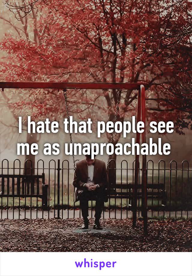I hate that people see me as unaproachable 