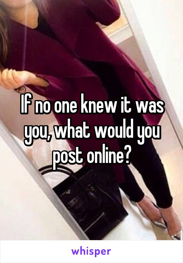If no one knew it was you, what would you post online?