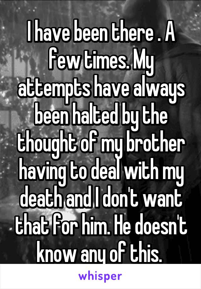I have been there . A few times. My attempts have always been halted by the thought of my brother having to deal with my death and I don't want that for him. He doesn't know any of this. 