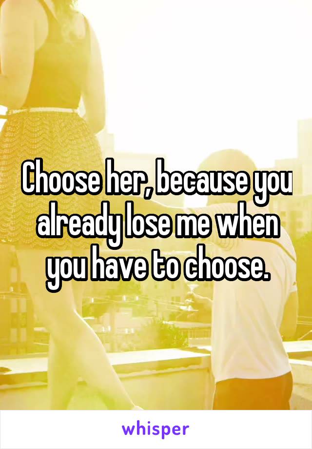 Choose her, because you already lose me when you have to choose.