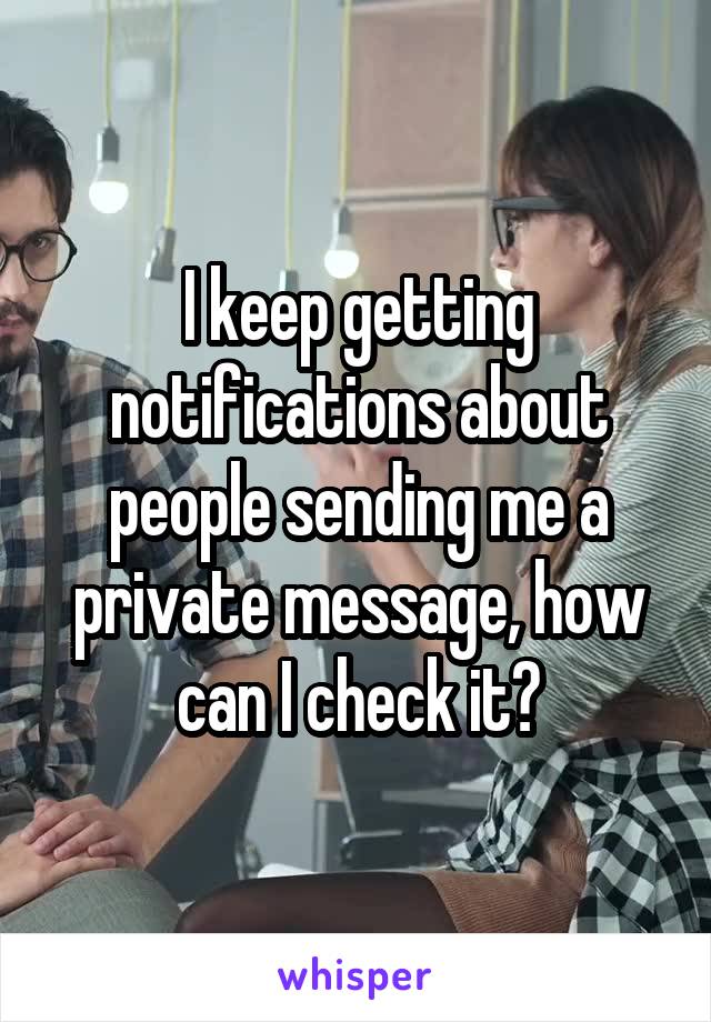 I keep getting notifications about people sending me a private message, how can I check it?