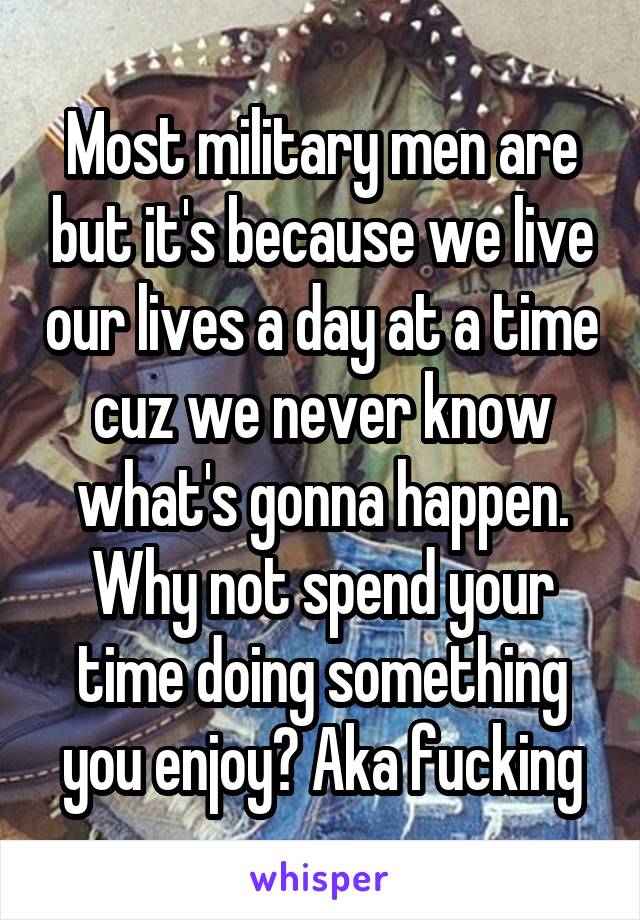 Most military men are but it's because we live our lives a day at a time cuz we never know what's gonna happen. Why not spend your time doing something you enjoy? Aka fucking