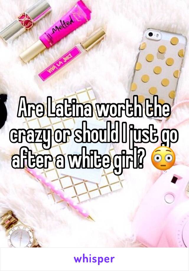 Are Latina worth the crazy or should I just go after a white girl? 😳
