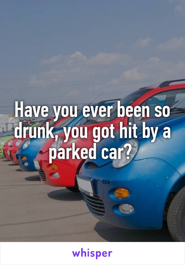 Have you ever been so drunk, you got hit by a parked car? 