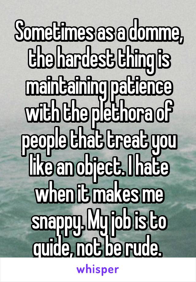 Sometimes as a domme, the hardest thing is maintaining patience with the plethora of people that treat you like an object. I hate when it makes me snappy. My job is to guide, not be rude. 