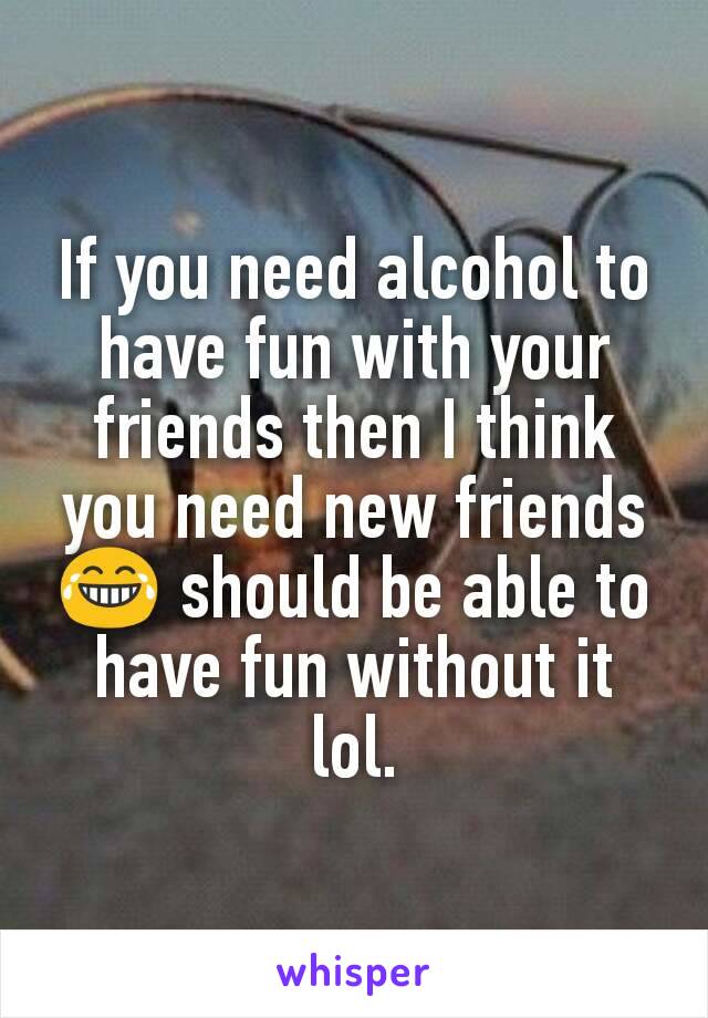 If you need alcohol to have fun with your friends then I think you need new friends 😂 should be able to have fun without it lol.