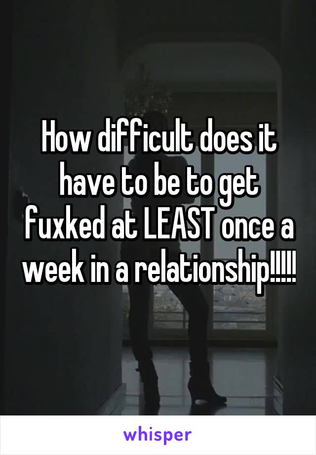How difficult does it have to be to get fuxked at LEAST once a week in a relationship!!!!! 