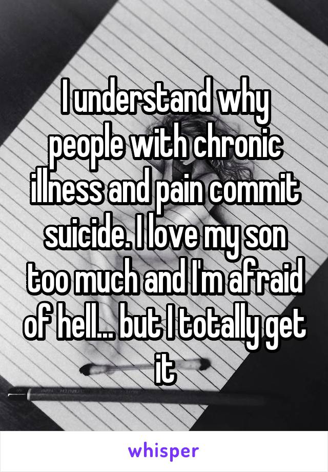 I understand why people with chronic illness and pain commit suicide. I love my son too much and I'm afraid of hell... but I totally get it