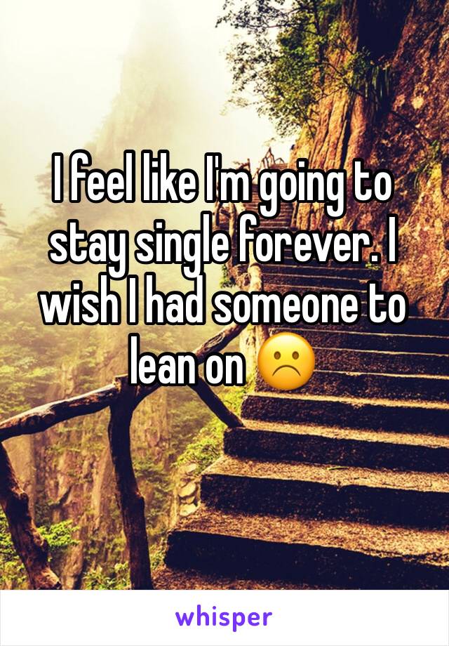I feel like I'm going to stay single forever. I wish I had someone to lean on ☹️