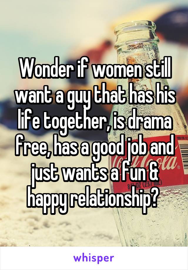 Wonder if women still want a guy that has his life together, is drama free, has a good job and just wants a fun & happy relationship? 