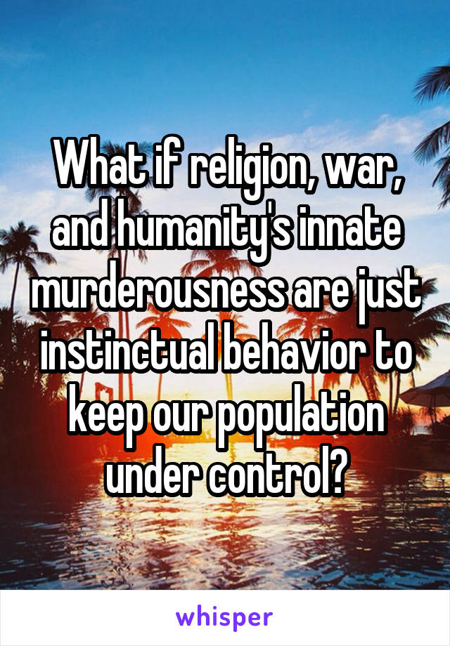 What if religion, war, and humanity's innate murderousness are just instinctual behavior to keep our population under control?