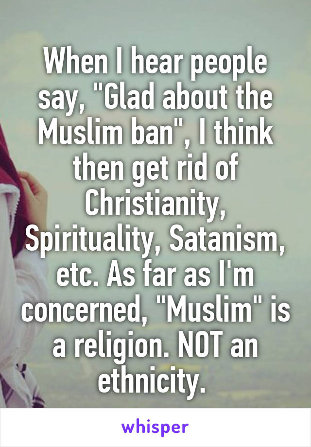When I hear people say, "Glad about the Muslim ban", I think
then get rid of Christianity, Spirituality, Satanism, etc. As far as I'm concerned, "Muslim" is a religion. NOT an ethnicity. 