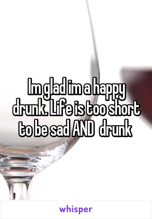 Im glad im a happy drunk. Life is too short to be sad AND  drunk 