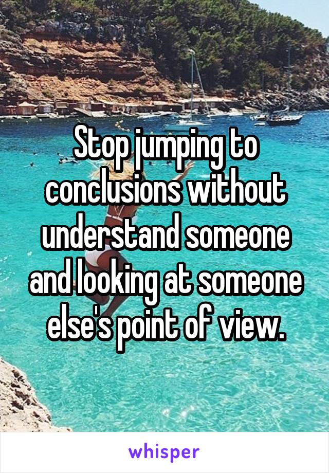Stop jumping to conclusions without understand someone and looking at someone else's point of view.