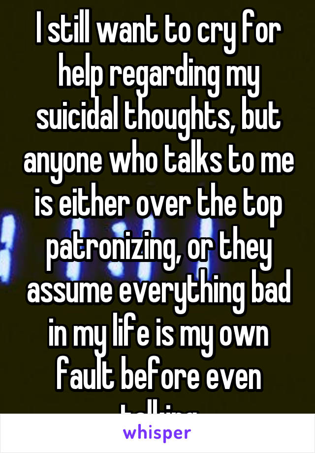 I still want to cry for help regarding my suicidal thoughts, but anyone who talks to me is either over the top patronizing, or they assume everything bad in my life is my own fault before even talking