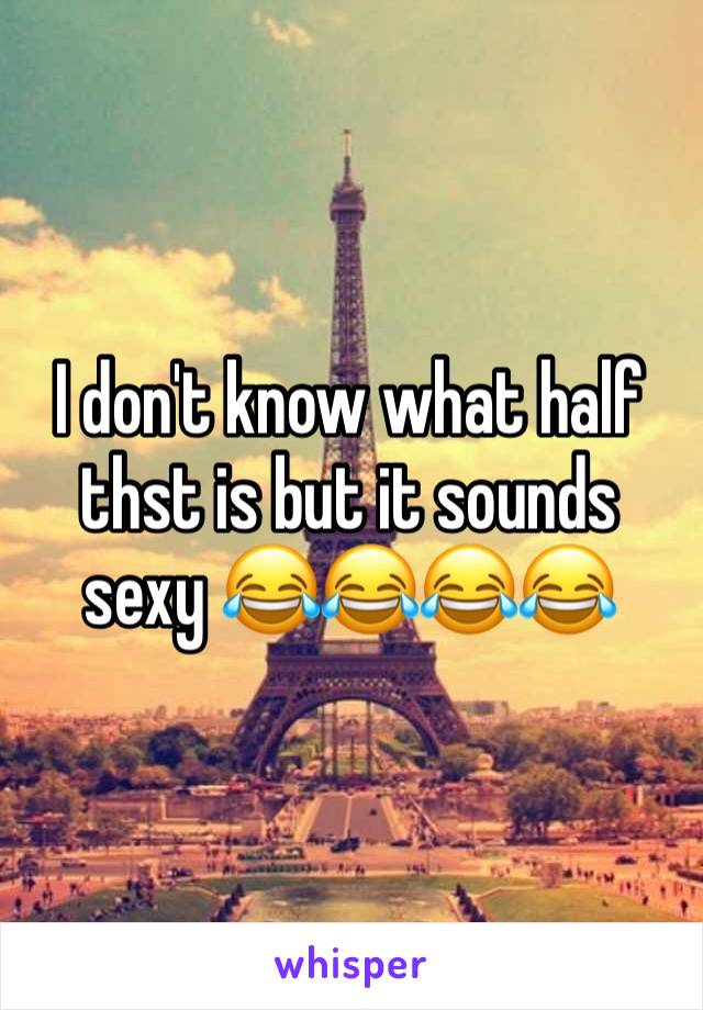 I don't know what half thst is but it sounds sexy 😂😂😂😂