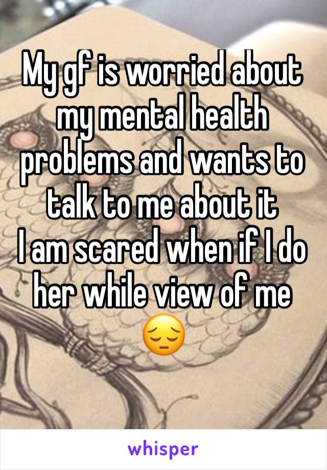 My gf is worried about my mental health problems and wants to talk to me about it 
I am scared when if I do her while view of me 😔