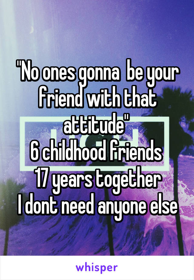 "No ones gonna  be your friend with that attitude" 
6 childhood friends 
17 years together
I dont need anyone else