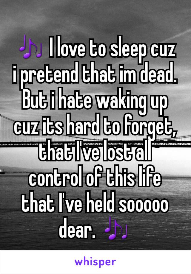 🎶 I love to sleep cuz i pretend that im dead. But i hate waking up cuz its hard to forget, that I've lost all control of this life that I've held sooooo dear. 🎶