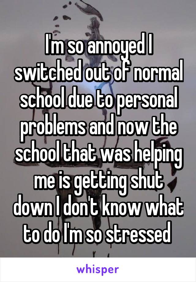 I'm so annoyed I switched out of normal school due to personal problems and now the school that was helping me is getting shut down I don't know what to do I'm so stressed 