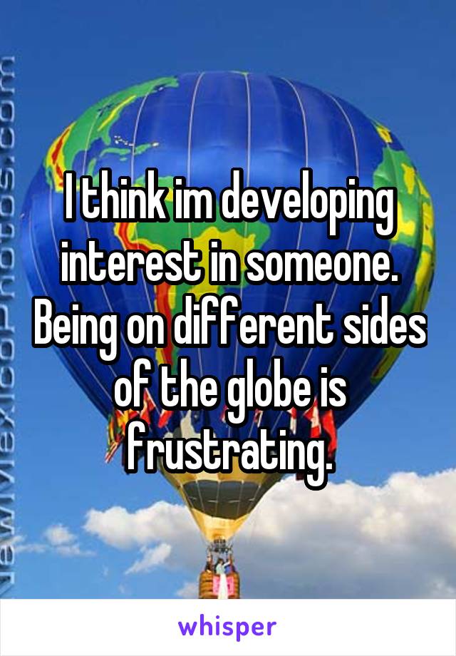 I think im developing interest in someone. Being on different sides of the globe is frustrating.