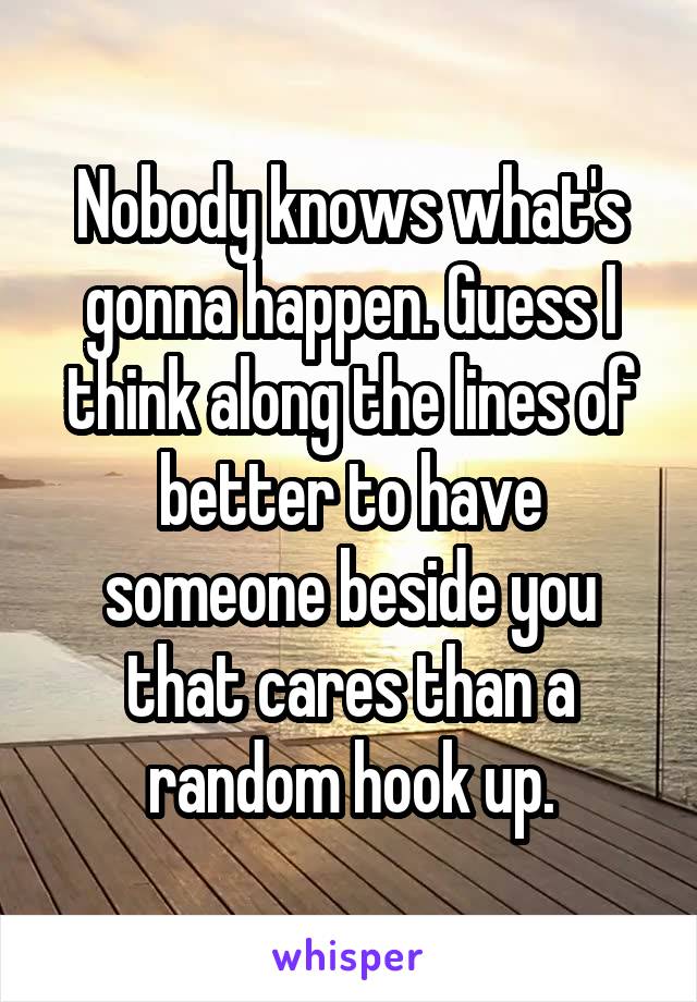 Nobody knows what's gonna happen. Guess I think along the lines of better to have someone beside you that cares than a random hook up.