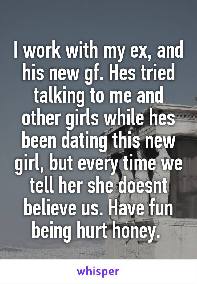 I work with my ex, and his new gf. Hes tried talking to me and other girls while hes been dating this new girl, but every time we tell her she doesnt believe us. Have fun being hurt honey. 