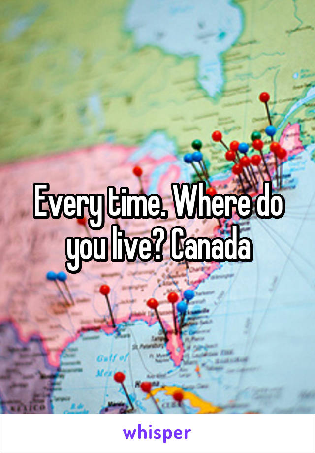 Every time. Where do you live? Canada